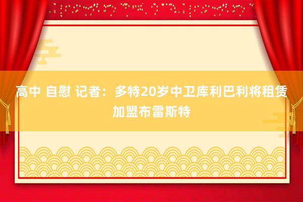高中 自慰 记者：多特20岁中卫库利巴利将租赁加盟布雷斯特
