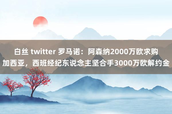 白丝 twitter 罗马诺：阿森纳2000万欧求购加西亚，西班经纪东说念主坚合手3000万欧解约金