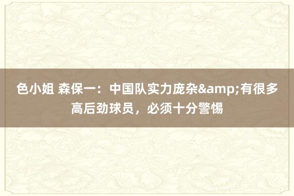 色小姐 森保一：中国队实力庞杂&有很多高后劲球员，必须十分警惕