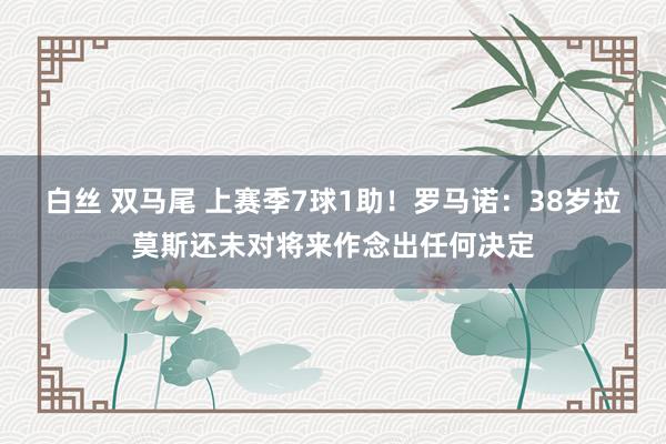 白丝 双马尾 上赛季7球1助！罗马诺：38岁拉莫斯还未对将来作念出任何决定