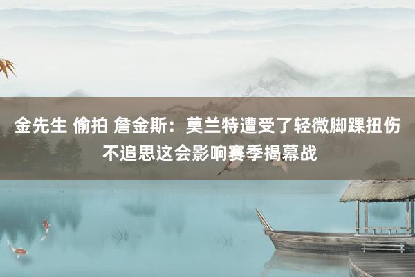 金先生 偷拍 詹金斯：莫兰特遭受了轻微脚踝扭伤 不追思这会影响赛季揭幕战