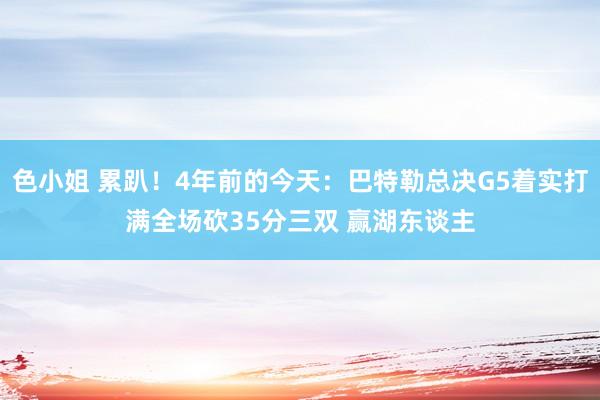 色小姐 累趴！4年前的今天：巴特勒总决G5着实打满全场砍35分三双 赢湖东谈主