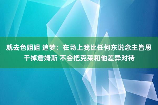 就去色姐姐 追梦：在场上我比任何东说念主皆思干掉詹姆斯 不会把克莱和他差异对待