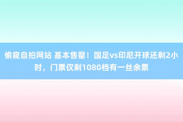 偷窥自拍网站 基本售罄！国足vs印尼开球还剩2小时，门票仅剩1080档有一丝余票