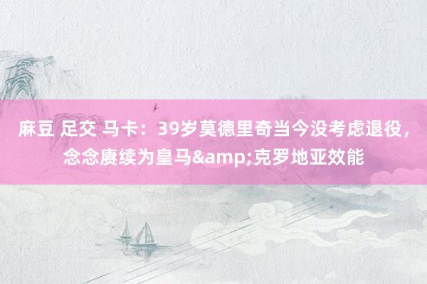 麻豆 足交 马卡：39岁莫德里奇当今没考虑退役，念念赓续为皇马&克罗地亚效能