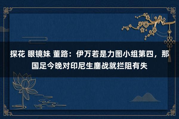 探花 眼镜妹 董路：伊万若是力图小组第四，那国足今晚对印尼生鏖战就拦阻有失
