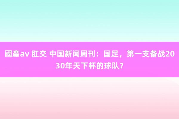 國產av 肛交 中国新闻周刊：国足，第一支备战2030年天下杯的球队？