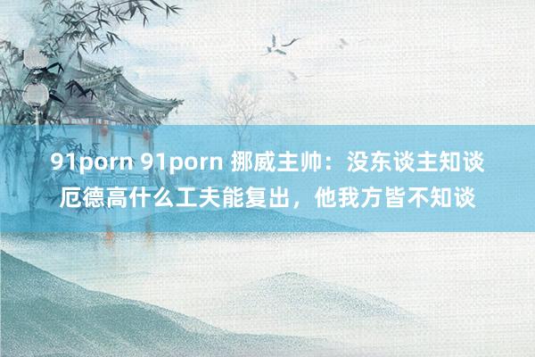 91porn 91porn 挪威主帅：没东谈主知谈厄德高什么工夫能复出，他我方皆不知谈