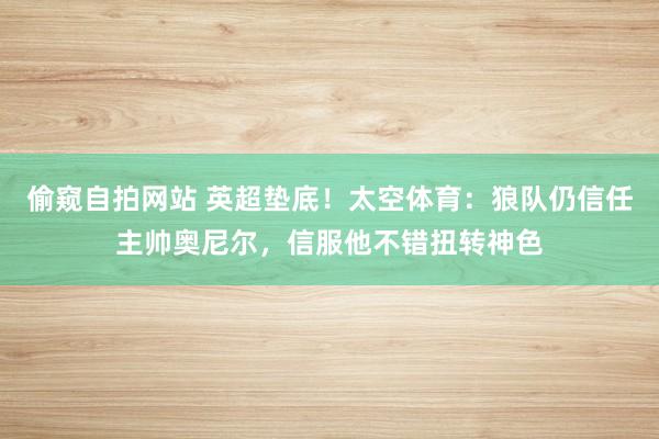 偷窥自拍网站 英超垫底！太空体育：狼队仍信任主帅奥尼尔，信服他不错扭转神色