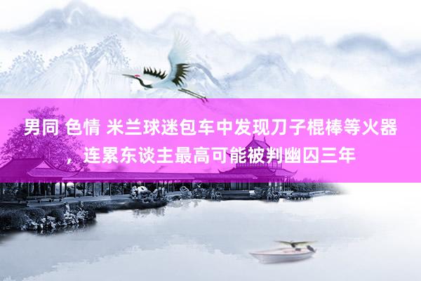男同 色情 米兰球迷包车中发现刀子棍棒等火器，连累东谈主最高可能被判幽囚三年