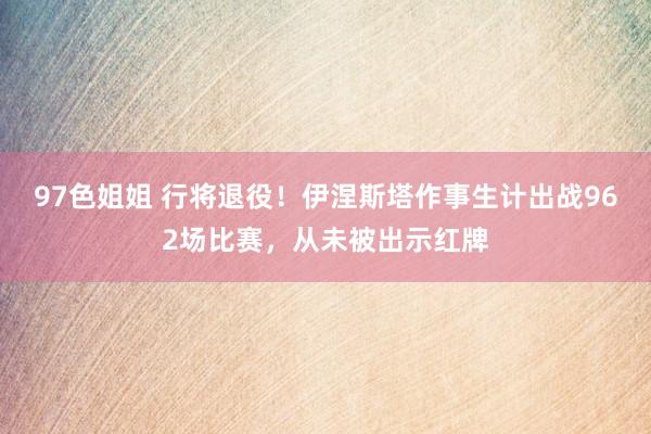 97色姐姐 行将退役！伊涅斯塔作事生计出战962场比赛，从未被出示红牌