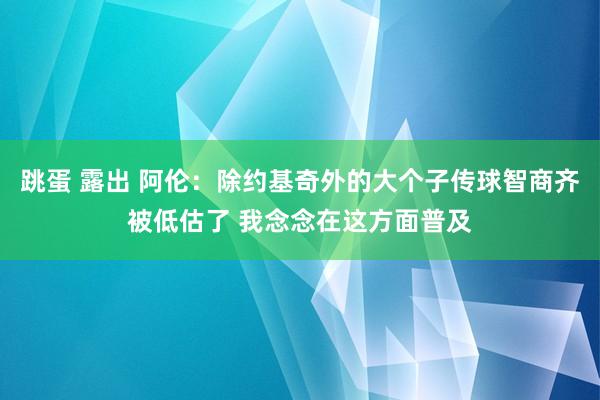 跳蛋 露出 阿伦：除约基奇外的大个子传球智商齐被低估了 我念念在这方面普及