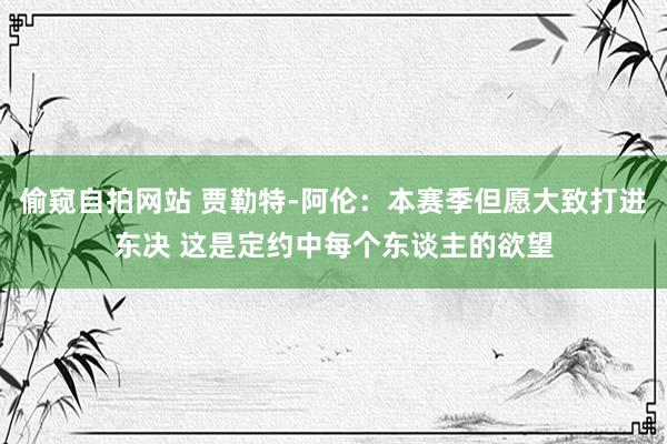 偷窥自拍网站 贾勒特-阿伦：本赛季但愿大致打进东决 这是定约中每个东谈主的欲望