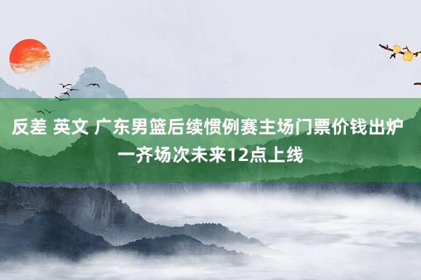 反差 英文 广东男篮后续惯例赛主场门票价钱出炉 一齐场次未来12点上线