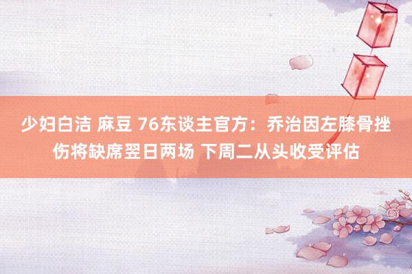 少妇白洁 麻豆 76东谈主官方：乔治因左膝骨挫伤将缺席翌日两场 下周二从头收受评估