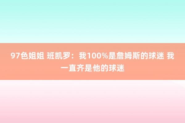 97色姐姐 班凯罗：我100%是詹姆斯的球迷 我一直齐是他的球迷