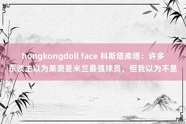 hongkongdoll face 科斯塔库塔：许多东谈主以为莱奥是米兰最强球员，但我以为不是
