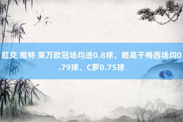 肛交 推特 莱万欧冠场均进0.8球，略高于梅西场均0.79球、C罗0.75球