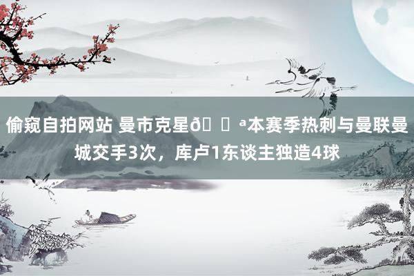 偷窥自拍网站 曼市克星💪本赛季热刺与曼联曼城交手3次，库卢1东谈主独造4球