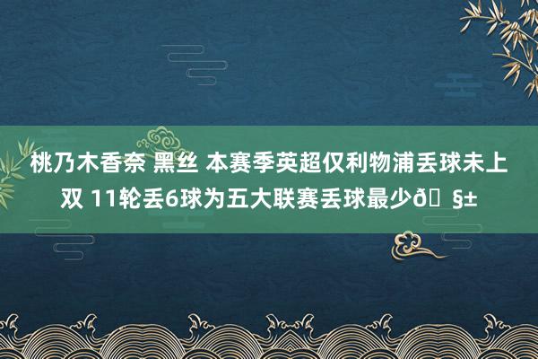 桃乃木香奈 黑丝 本赛季英超仅利物浦丢球未上双 11轮丢6球为五大联赛丢球最少🧱