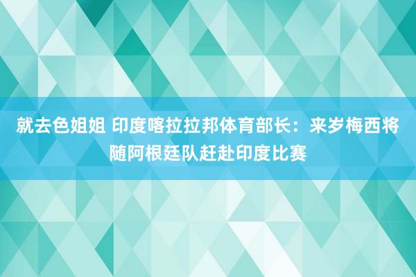 就去色姐姐 印度喀拉拉邦体育部长:来岁梅西将随阿根廷队赶赴印度比赛