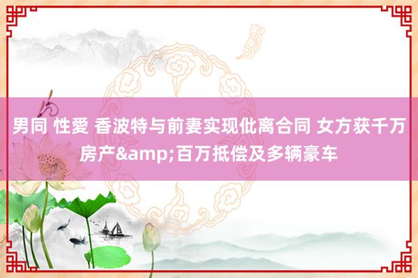男同 性愛 香波特与前妻实现仳离合同 女方获千万房产&百万抵偿及多辆豪车