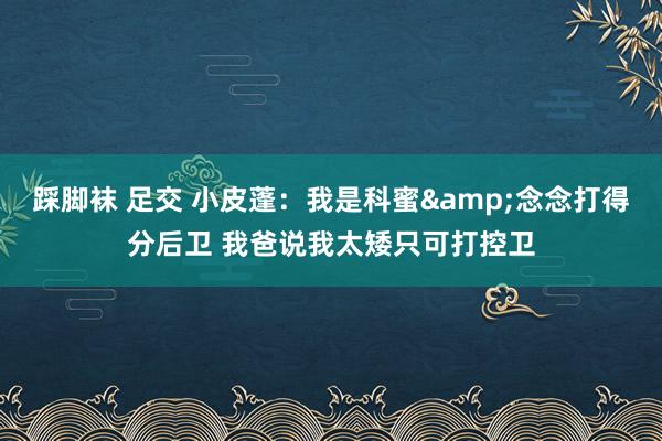 踩脚袜 足交 小皮蓬：我是科蜜&念念打得分后卫 我爸说我太矮只可打控卫