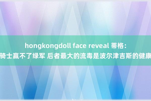 hongkongdoll face reveal 蒂格：骑士赢不了绿军 后者最大的流毒是波尔津吉斯的健康