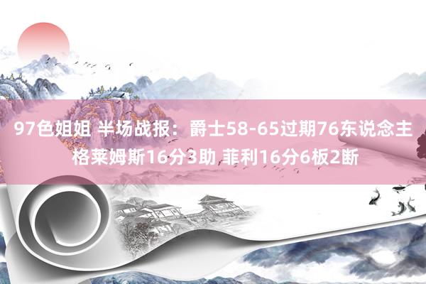 97色姐姐 半场战报：爵士58-65过期76东说念主 格莱姆斯16分3助 菲利16分6板2断