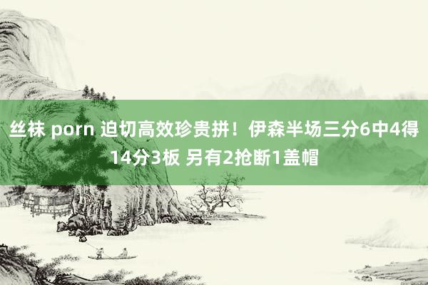 丝袜 porn 迫切高效珍贵拼！伊森半场三分6中4得14分3板 另有2抢断1盖帽