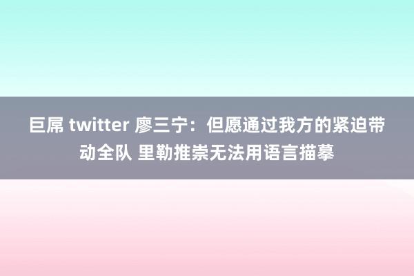 巨屌 twitter 廖三宁：但愿通过我方的紧迫带动全队 里勒推崇无法用语言描摹