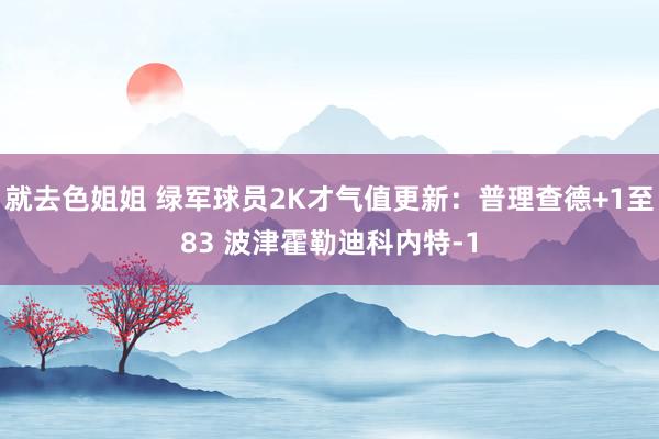 就去色姐姐 绿军球员2K才气值更新：普理查德+1至83 波津霍勒迪科内特-1