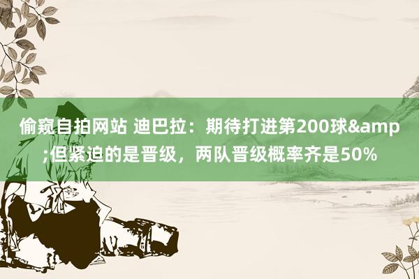 偷窥自拍网站 迪巴拉：期待打进第200球&但紧迫的是晋级，两队晋级概率齐是50%