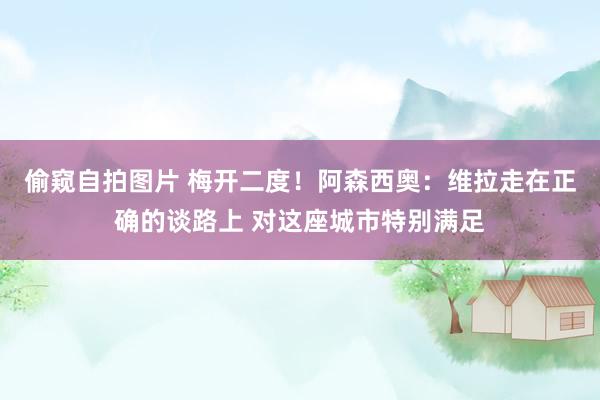 偷窥自拍图片 梅开二度！阿森西奥：维拉走在正确的谈路上 对这座城市特别满足