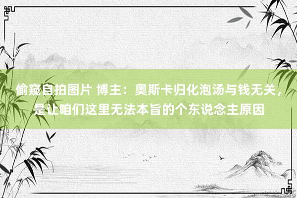 偷窥自拍图片 博主：奥斯卡归化泡汤与钱无关，是让咱们这里无法本旨的个东说念主原因