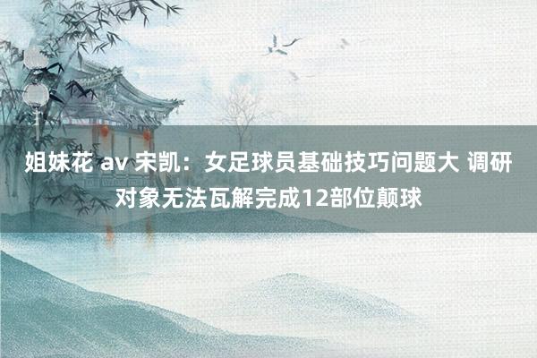 姐妹花 av 宋凯：女足球员基础技巧问题大 调研对象无法瓦解完成12部位颠球