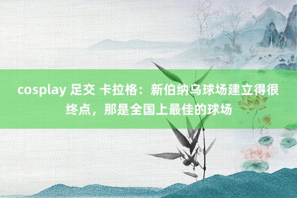 cosplay 足交 卡拉格：新伯纳乌球场建立得很终点，那是全国上最佳的球场
