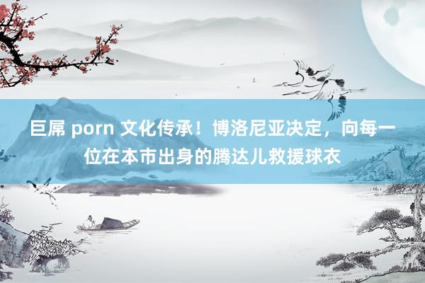 巨屌 porn 文化传承！博洛尼亚决定，向每一位在本市出身的腾达儿救援球衣