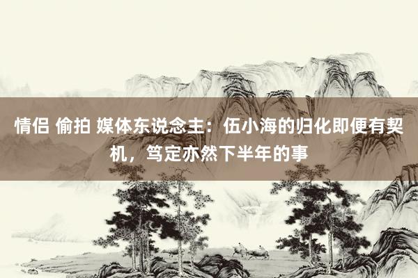 情侣 偷拍 媒体东说念主：伍小海的归化即便有契机，笃定亦然下半年的事
