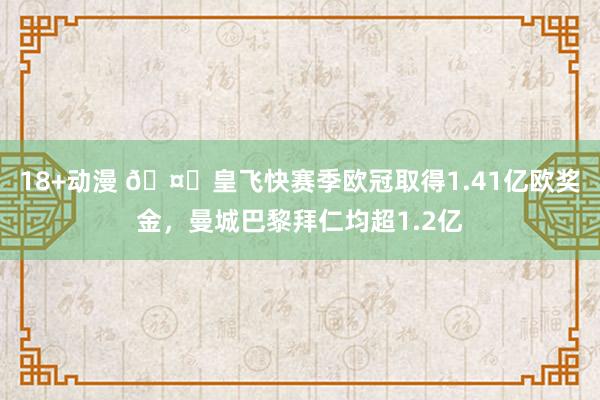 18+动漫 🤑皇飞快赛季欧冠取得1.41亿欧奖金，曼城巴黎拜仁均超1.2亿