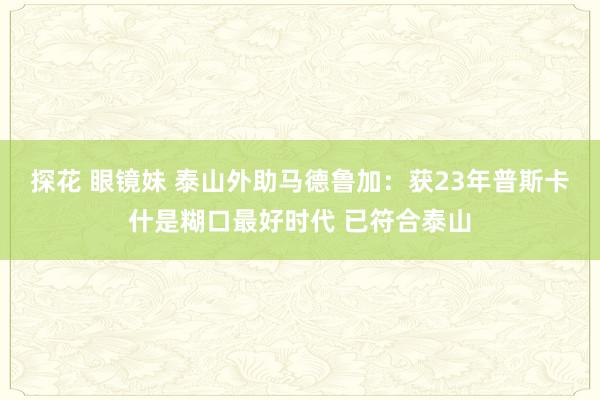 探花 眼镜妹 泰山外助马德鲁加：获23年普斯卡什是糊口最好时代 已符合泰山