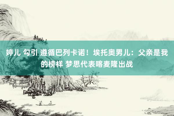 婷儿 勾引 遵循巴列卡诺！埃托奥男儿：父亲是我的榜样 梦思代表喀麦隆出战
