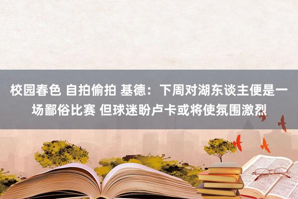 校园春色 自拍偷拍 基德：下周对湖东谈主便是一场鄙俗比赛 但球迷盼卢卡或将使氛围激烈