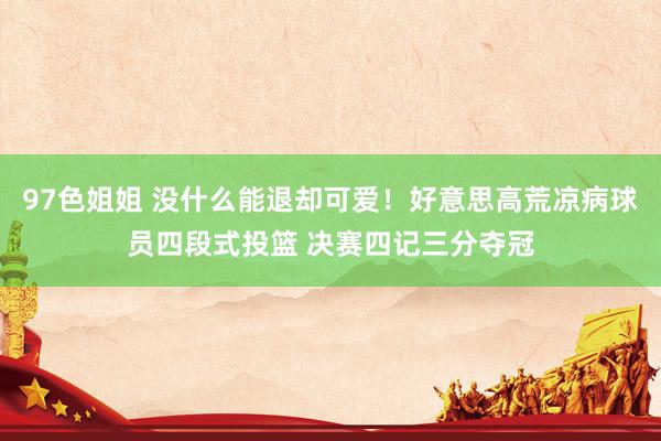 97色姐姐 没什么能退却可爱！好意思高荒凉病球员四段式投篮 决赛四记三分夺冠