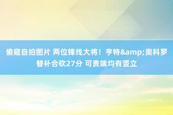偷窥自拍图片 两位锋线大将！亨特&奥科罗替补合砍27分 可贵端均有竖立