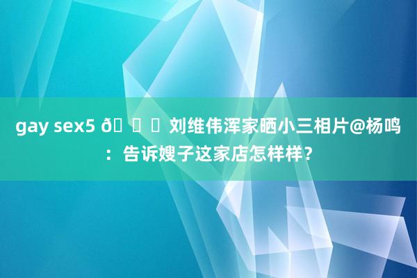 gay sex5 👀刘维伟浑家晒小三相片@杨鸣：告诉嫂子这家店怎样样？
