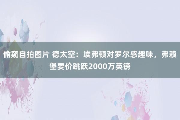 偷窥自拍图片 德太空：埃弗顿对罗尔感趣味，弗赖堡要价跳跃2000万英镑