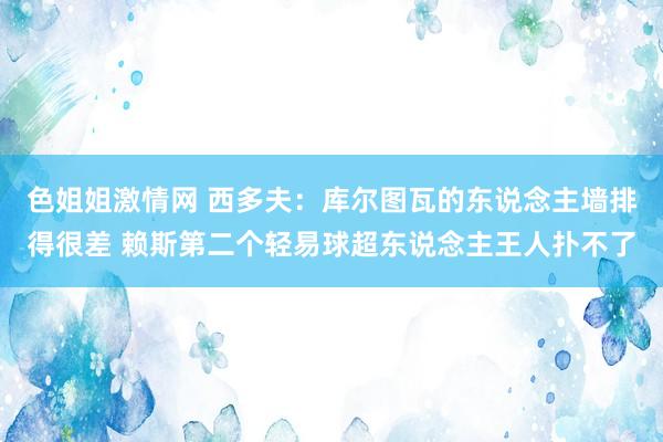 色姐姐激情网 西多夫：库尔图瓦的东说念主墙排得很差 赖斯第二个轻易球超东说念主王人扑不了