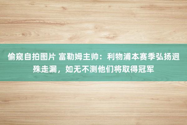 偷窥自拍图片 富勒姆主帅：利物浦本赛季弘扬迥殊走漏，如无不测他们将取得冠军