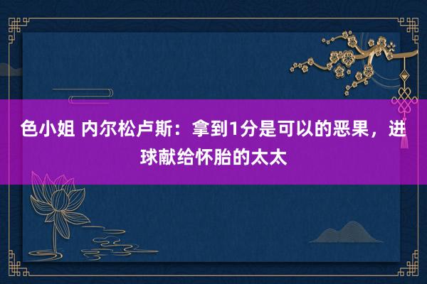 色小姐 内尔松卢斯：拿到1分是可以的恶果，进球献给怀胎的太太